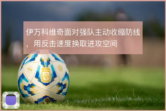伊万科维奇面对强队主动收缩防线,用反击速度换取进攻空间