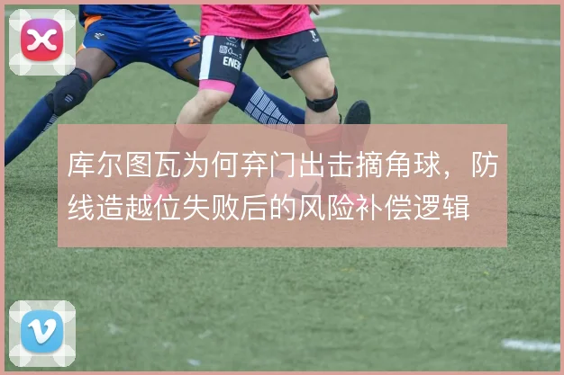 库尔图瓦为何弃门出击摘角球,防线造越位失败后的风险补偿逻辑
