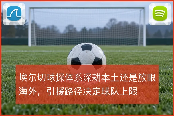 埃尔切球探体系深耕本土还是放眼海外,引援路径决定球队上限
