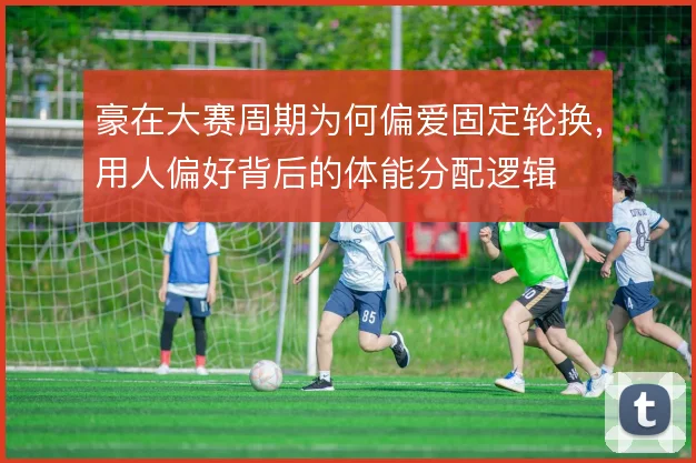 豪在大赛周期为何偏爱固定轮换,用人偏好背后的体能分配逻辑