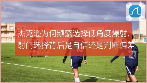 杰克逊为何频繁选择低角度爆射,射门选择背后是自信还是判断偏差