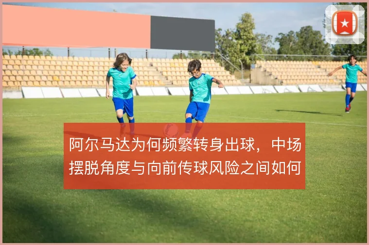 阿尔马达为何频繁转身出球,中场摆脱角度与向前传球风险之间如何权衡