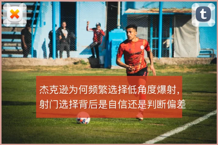 杰克逊为何频繁选择低角度爆射,射门选择背后是自信还是判断偏差