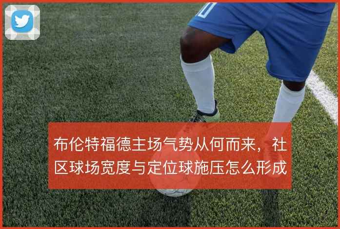 布伦特福德主场气势从何而来,社区球场宽度与定位球施压怎么形成叠加