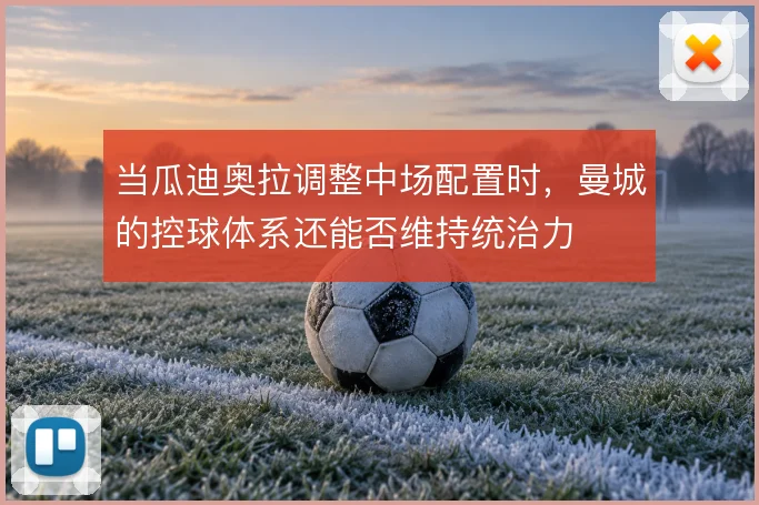 当瓜迪奥拉调整中场配置时,曼城的控球体系还能否维持统治力