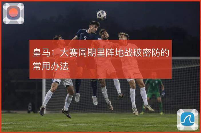皇马:大赛周期里阵地战破密防的常用办法
