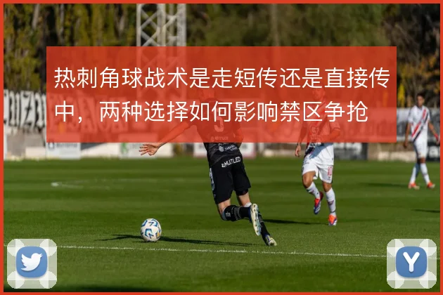热刺角球战术是走短传还是直接传中，两种选择如何影响禁区争抢