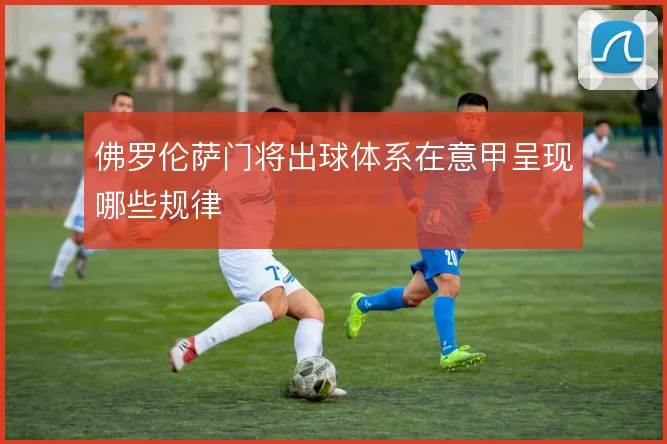 佛罗伦萨门将出球体系在意甲呈现哪些规律