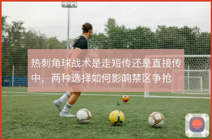 热刺角球战术是走短传还是直接传中，两种选择如何影响禁区争抢