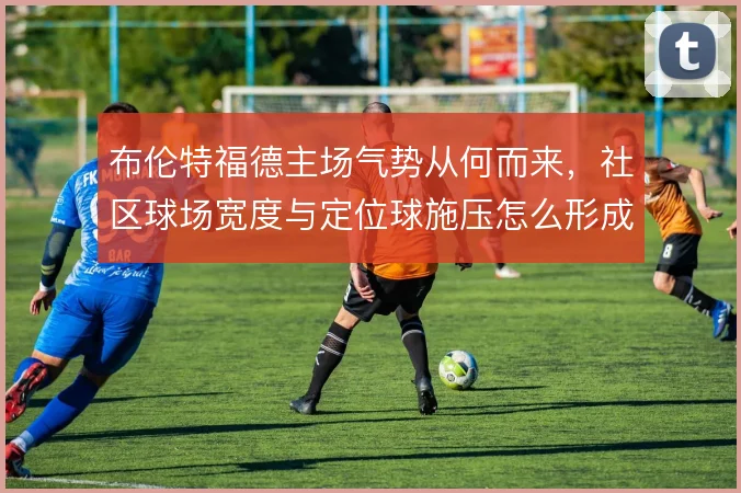 布伦特福德主场气势从何而来，社区球场宽度与定位球施压怎么形成叠加