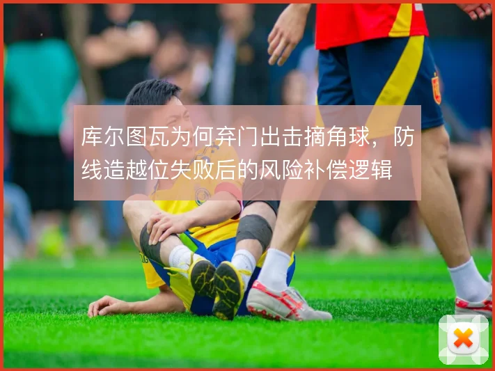 库尔图瓦为何弃门出击摘角球,防线造越位失败后的风险补偿逻辑