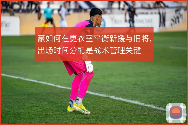 豪如何在更衣室平衡新援与旧将,出场时间分配是战术管理关键